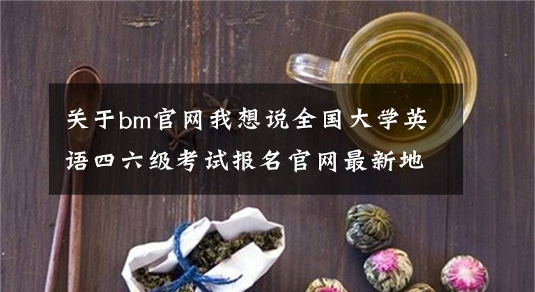 关于bm官网我想说全国大学英语四六级考试报名官网最新地址入口 CET4/6查分
