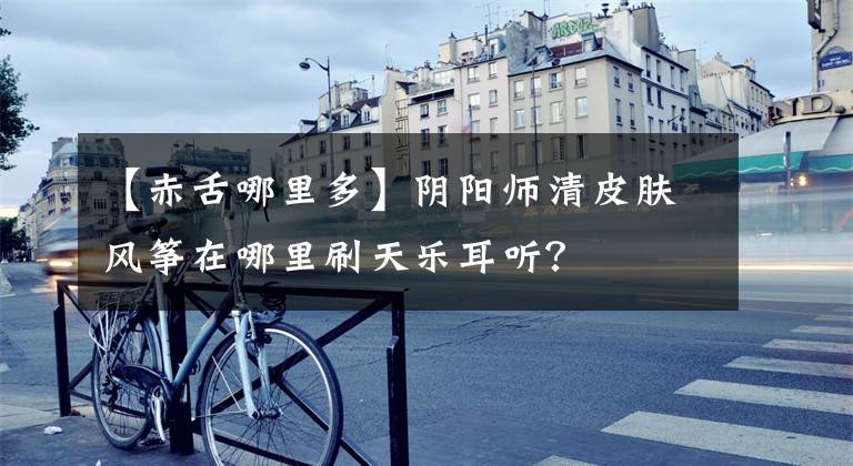 【赤舌哪里多】阴阳师清皮肤风筝在哪里刷天乐耳听？