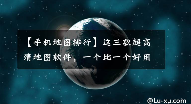 【手机地图排行】这三款超高清地图软件，一个比一个好用