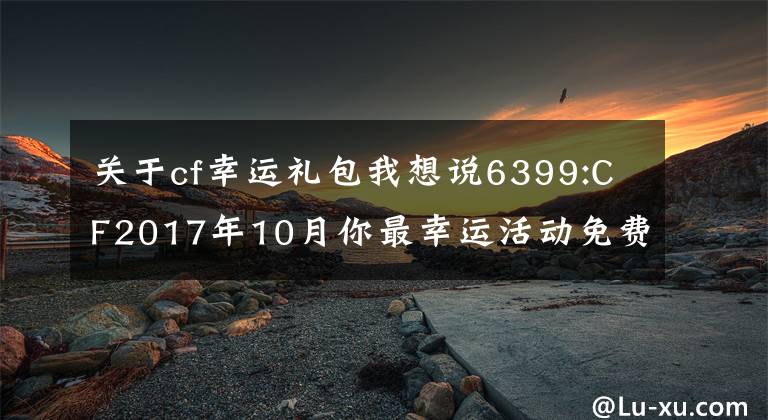 关于cf幸运礼包我想说6399:CF2017年10月你最幸运活动免费领取幸运礼包方法