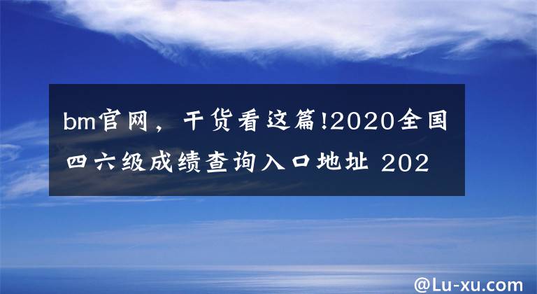 bm官网，干货看这篇!2020全国四六级成绩查询入口地址 2020四六级准考证号查询