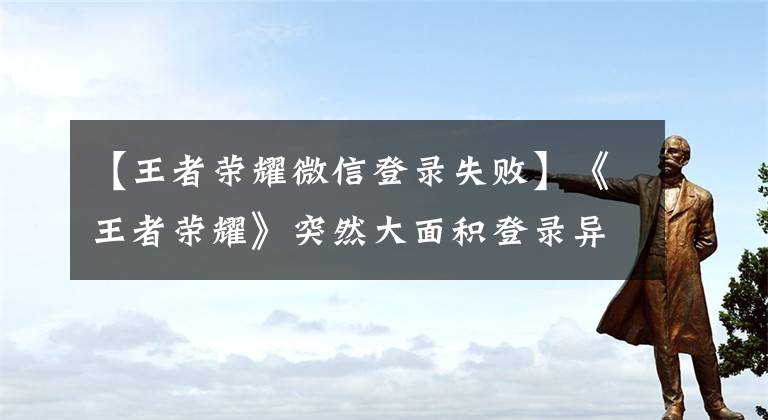 【王者荣耀微信登录失败】《王者荣耀》突然大面积登录异常：官方快速响应