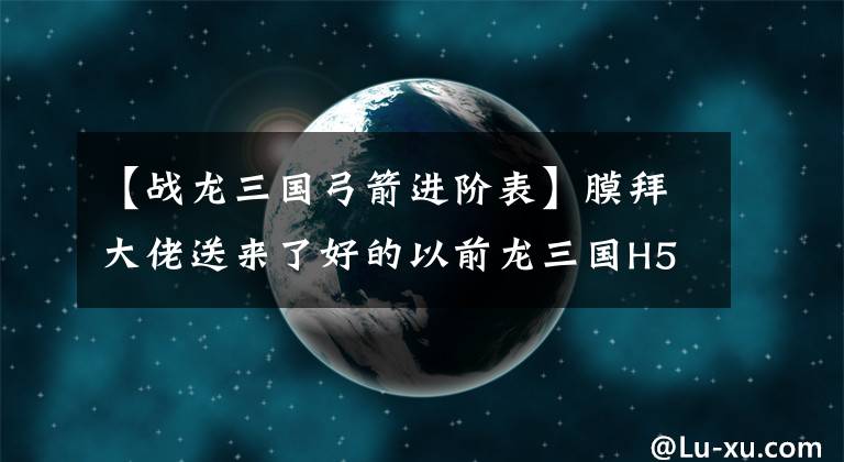 【战龙三国弓箭进阶表】膜拜大佬送来了好的以前龙三国H5排行榜。