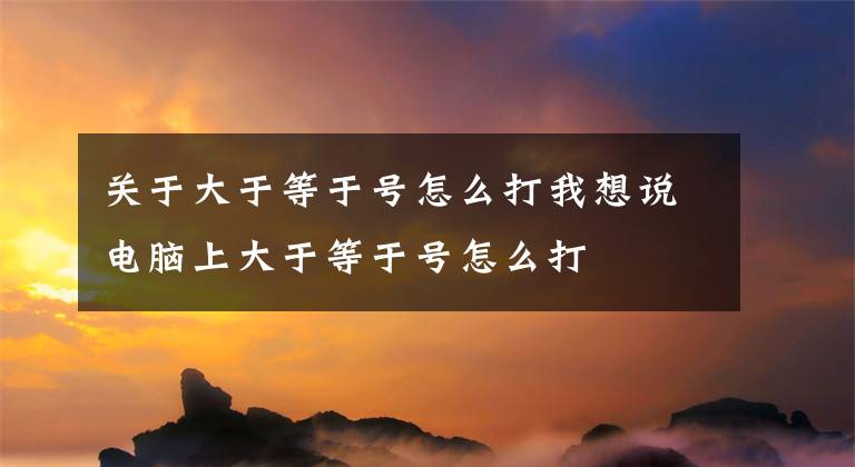 关于大于等于号怎么打我想说电脑上大于等于号怎么打