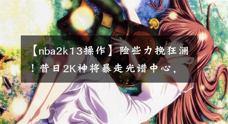 【nba2k13操作】险些力挽狂澜！昔日2K神将暴走光谱中心，关键时刻连砍12分太凶了
