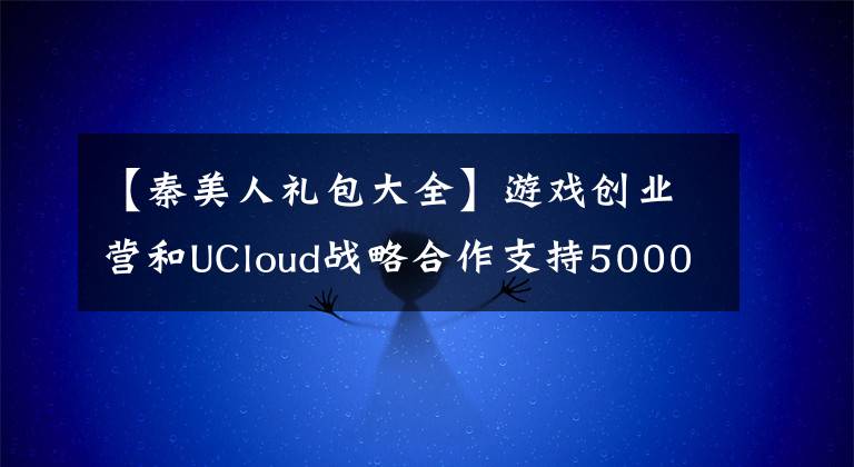 【秦美人礼包大全】游戏创业营和UCloud战略合作支持5000万个