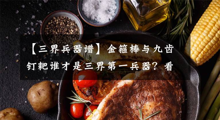 【三界兵器谱】金箍棒与九齿钉耙谁才是三界第一兵器？看金箍棒内藏了哪只神兽