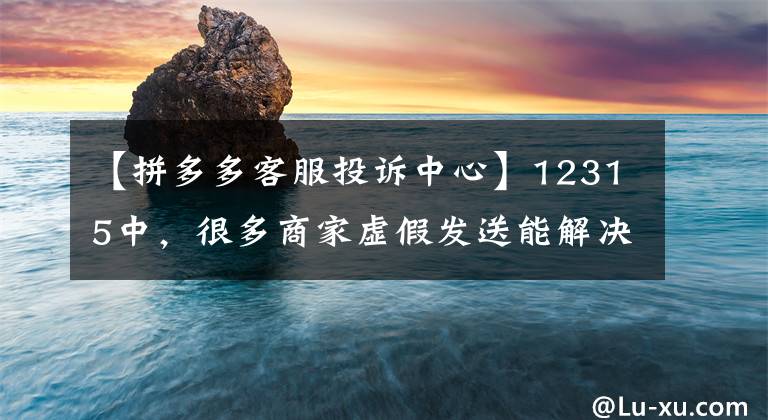 【拼多多客服投诉中心】12315中，很多商家虚假发送能解决问题吗？