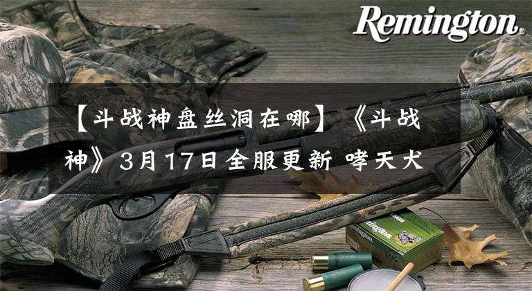 【斗战神盘丝洞在哪】《斗战神》3月17日全服更新 哮天犬可升70级