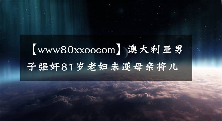 【www80xxoocom】澳大利亚男子强奸81岁老妇未遂母亲将儿子送回警察局。