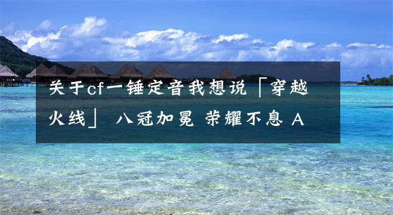 关于cf一锤定音我想说「穿越火线」 八冠加冕 荣耀不息 AG胜eStar再登联赛之巅