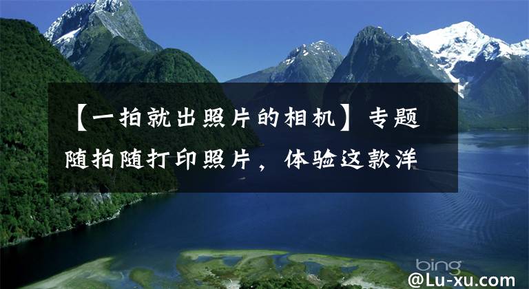 【一拍就出照片的相机】专题随拍随打印照片，体验这款洋品牌定制相机，方便背后也有很多麻烦