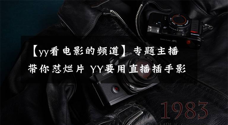 【yy看电影的频道】专题主播带你怼烂片 YY要用直播插手影视界