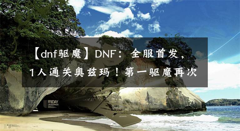 【dnf驱魔】DNF：全服首发，1人通关奥兹玛！第一驱魔再次证明了自己