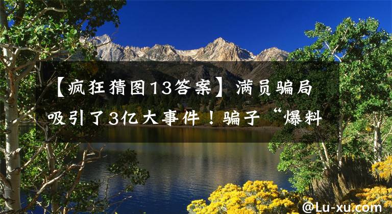 【疯狂猜图13答案】满员骗局吸引了3亿大事件！骗子“爆料”:老人被忽悠，年轻人依靠色诱。十大欺诈类型
