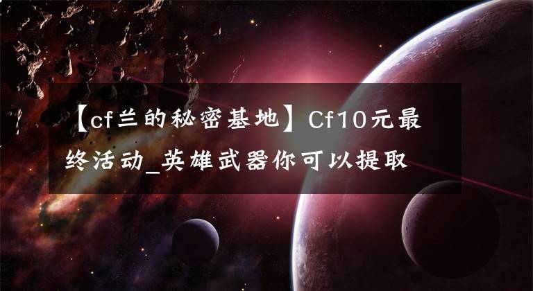 【cf兰的秘密基地】Cf10元最终活动_英雄武器你可以提取