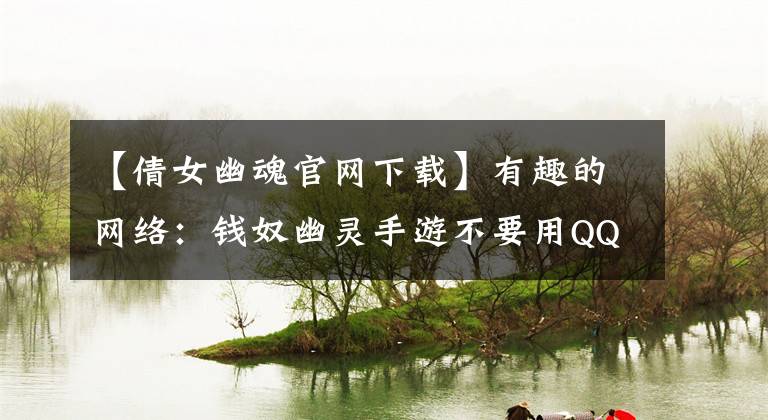 【倩女幽魂官网下载】有趣的网络：钱奴幽灵手游不要用QQ浏览器下载钱奴幽灵手游。