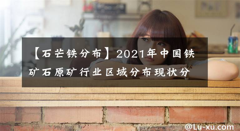 【石芒铁分布】2021年中国铁矿石原矿行业区域分布现状分析：主要集中华北东北地区