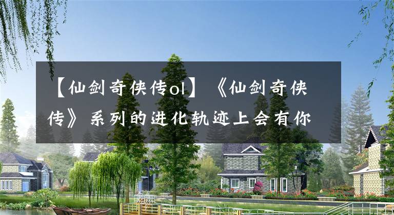 【仙剑奇侠传ol】《仙剑奇侠传》系列的进化轨迹上会有你从未见过的仙剑游戏