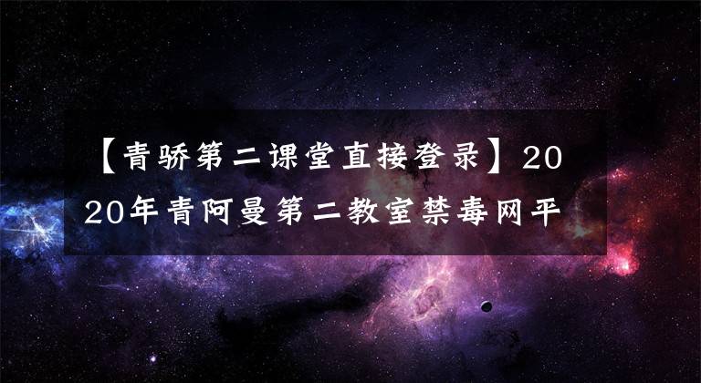 【青骄第二课堂直接登录】2020年青阿曼第二教室禁毒网平台主页登录入口青阿曼第二教室在线登录