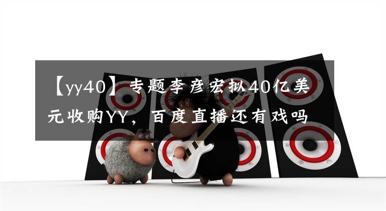 【yy40】专题李彦宏拟40亿美元收购YY，百度直播还有戏吗