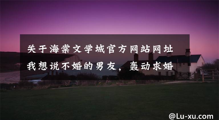 关于海棠文学城官方网站网址我想说不婚的男友，轰动求婚了（190-192）