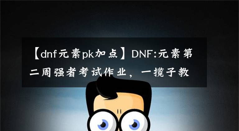 【dnf元素pk加点】DNF:元素第二周强者考试作业，一揽子教会