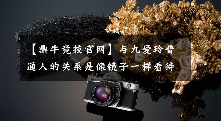 【鼎牛竞技官网】与九爱玲普通人的关系是像镜子一样看待个人的各种育儿观