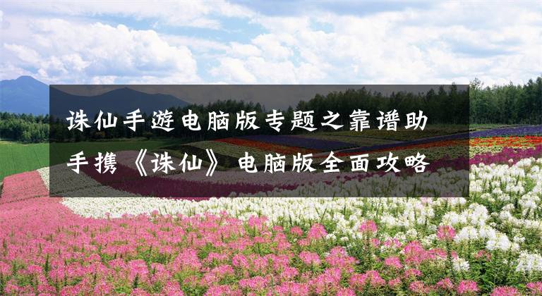 诛仙手游电脑版专题之靠谱助手携《诛仙》电脑版全面攻略强势来袭