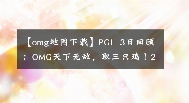 【omg地图下载】PGI 3日回顾：OMG天下无敌，取三只鸡！2735分排在第一位，瞧不起群雄！