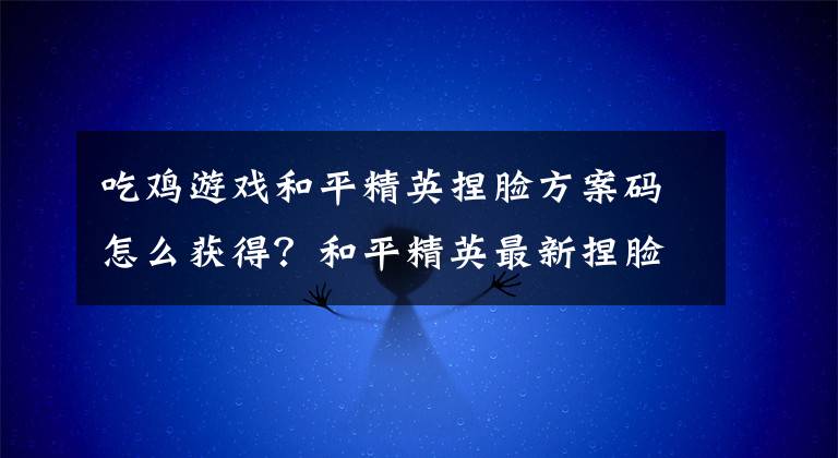 吃鸡游戏和平精英捏脸方案码怎么获得？和平精英最新捏脸方案码大全
