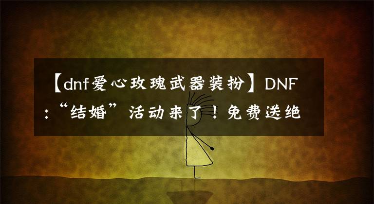 【dnf爱心玫瑰武器装扮】DNF:“结婚”活动来了！免费送绝版限量装扮的话，可以得到天心通道口