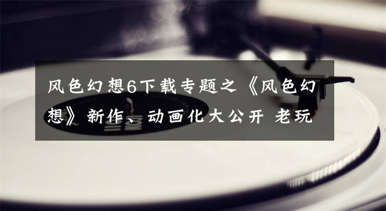 风色幻想6下载专题之《风色幻想》新作、动画化大公开 老玩家的热情却再度被伤害