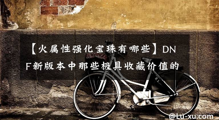 【火属性强化宝珠有哪些】DNF新版本中那些极具收藏价值的装备——105级趣味装备盘点