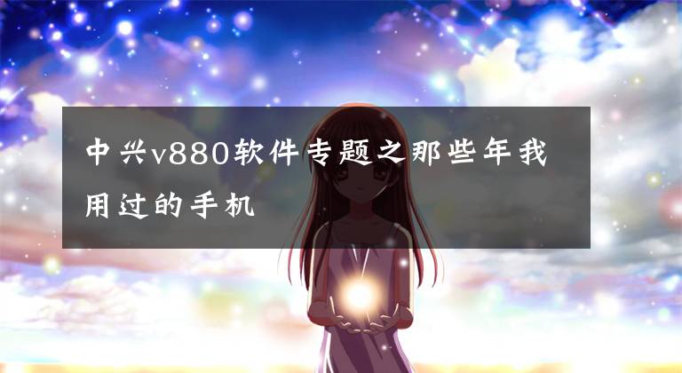 中兴v880软件专题之那些年我用过的手机