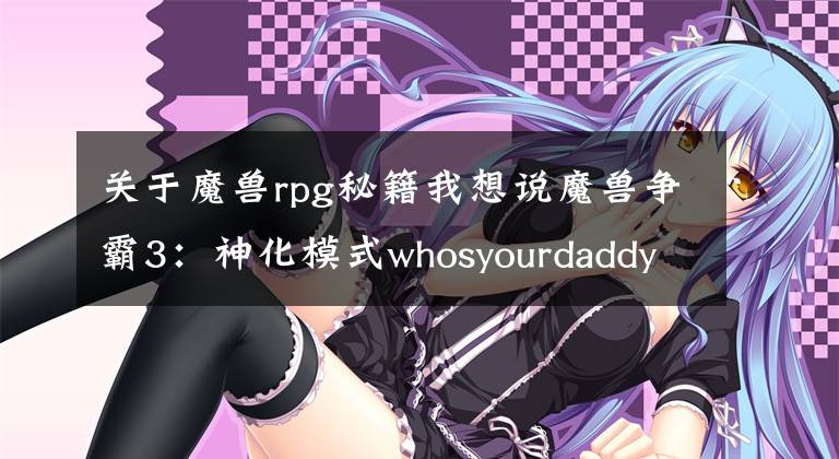 关于魔兽rpg秘籍我想说魔兽争霸3：神化模式whosyourdaddy并不等于无敌模式