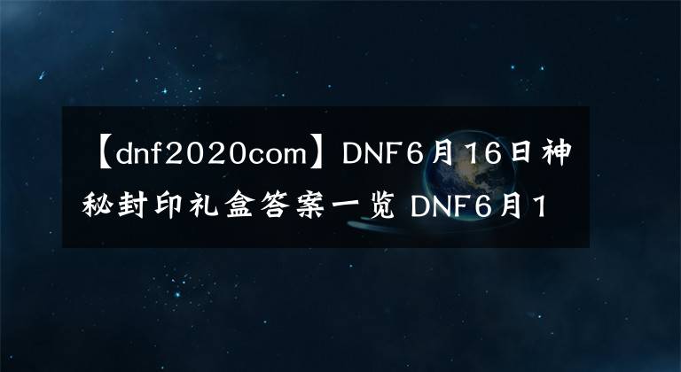 【dnf2020com】DNF6月16日神秘封印礼盒答案一览 DNF6月16日神秘封印礼盒奖励