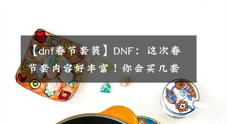 【dnf春节套装】DNF：这次春节套内容好丰富！你会买几套呢