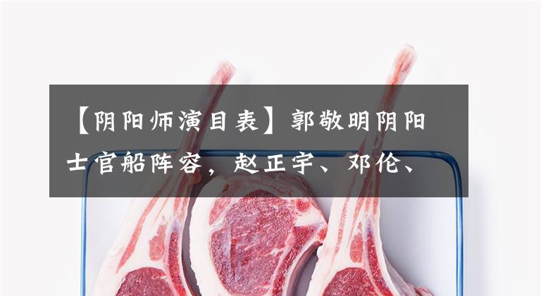 【阴阳师演目表】郭敬明阴阳士官船阵容，赵正宇、邓伦、王梓源主演。