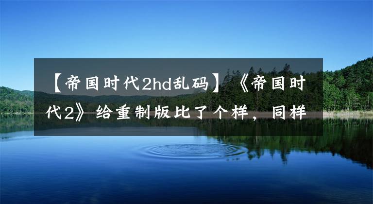 【帝国时代2hd乱码】《帝国时代2》给重制版比了个样，同样的重制版，打开方式不同