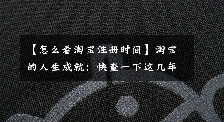 【怎么看淘宝注册时间】淘宝的人生成就：快查一下这几年在淘宝上花了多少钱，下了多少订单。
