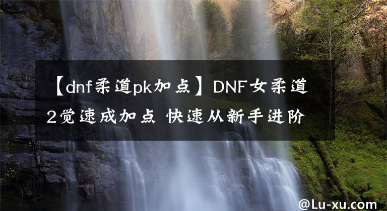 【dnf柔道pk加点】DNF女柔道2觉速成加点 快速从新手进阶高玩