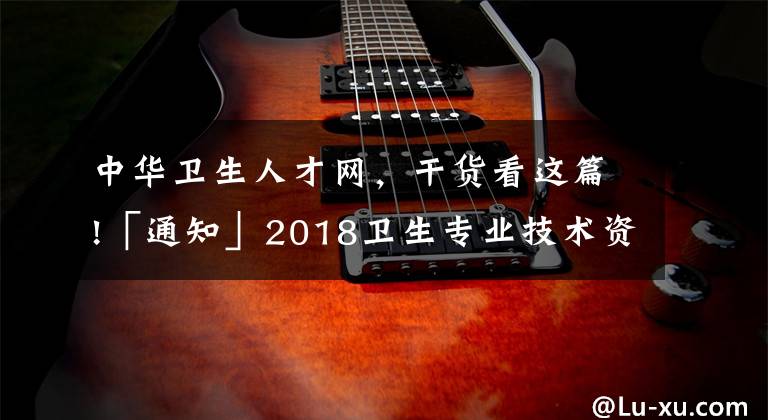 中华卫生人才网，干货看这篇!「通知」2018卫生专业技术资格考试成绩单打印入口开通！