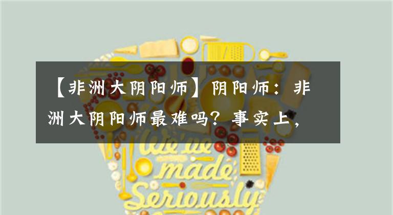 【非洲大阴阳师】阴阳师：非洲大阴阳师最难吗？事实上，这个成果比那个难多了吗？