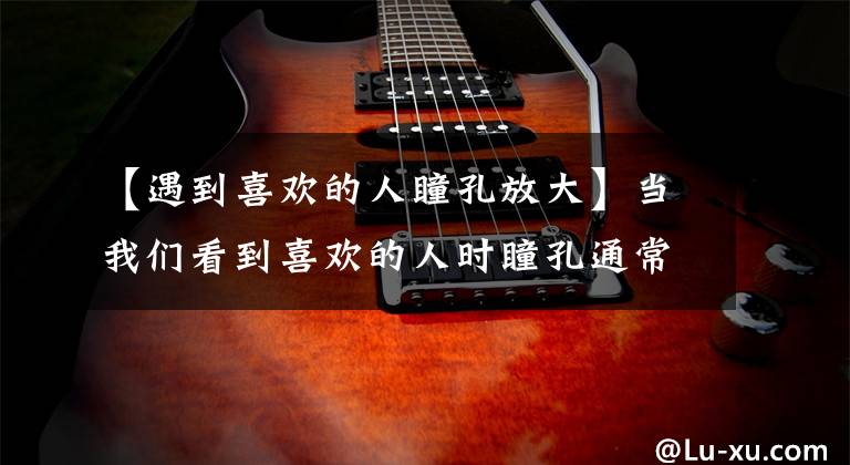 【遇到喜欢的人瞳孔放大】当我们看到喜欢的人时瞳孔通常是？支付宝蚂蚁庄园11月25日最新问题的回答