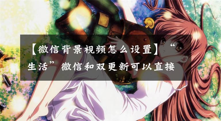 【微信背景视频怎么设置】“生活”微信和双更新可以直接设置妹妹视频作为主页背景