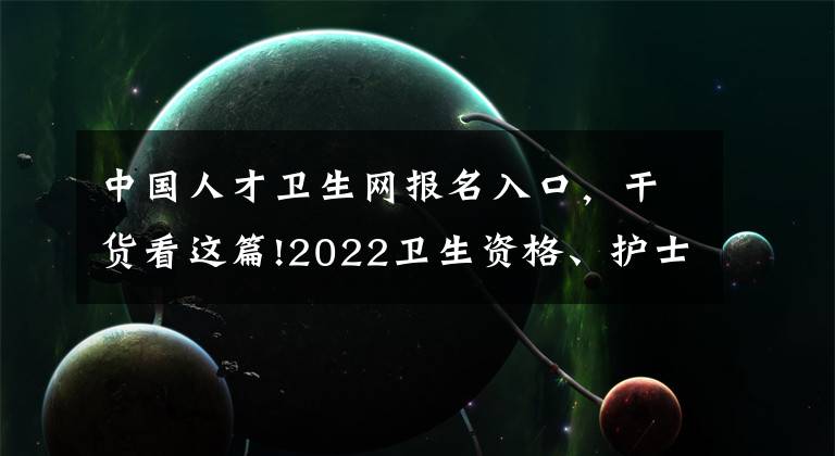 中国人才卫生网报名入口，干货看这篇!2022卫生资格、护士考试准考证打印时间及要求