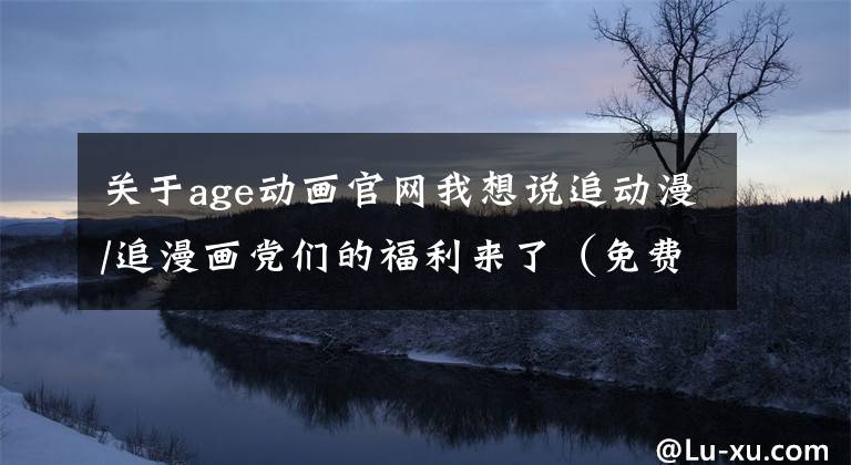 关于age动画官网我想说追动漫/追漫画党们的福利来了（免费更新快）