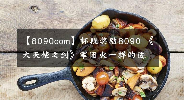 【8090com】杯段奖励8090 《大天使之剑》军团火一样的进行中