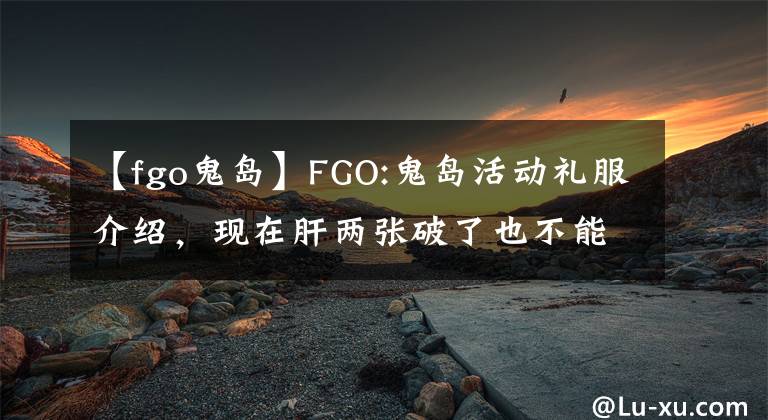【fgo鬼岛】FGO:鬼岛活动礼服介绍，现在肝两张破了也不能损失，活动后绝版。